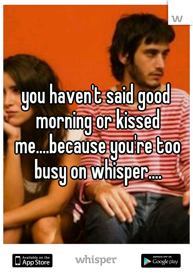 you haven't said good morning or kissed me....because you're too busy on whisper....