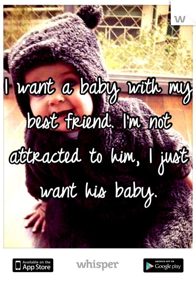 I want a baby with my best friend. I'm not attracted to him, I just want his baby.