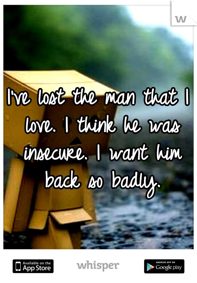 I've lost the man that I love. I think he was insecure. I want him back so badly.