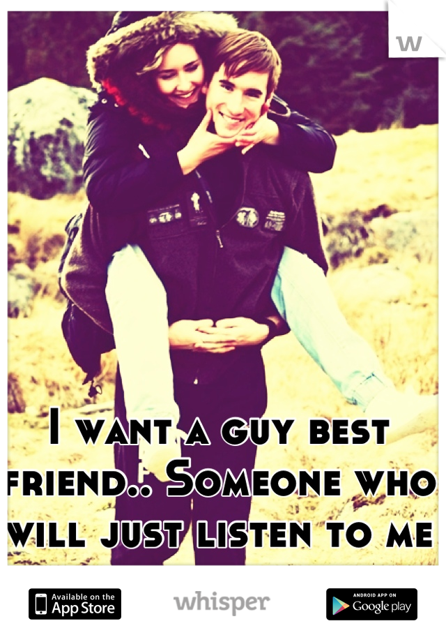 I want a guy best friend.. Someone who will just listen to me and be there 
