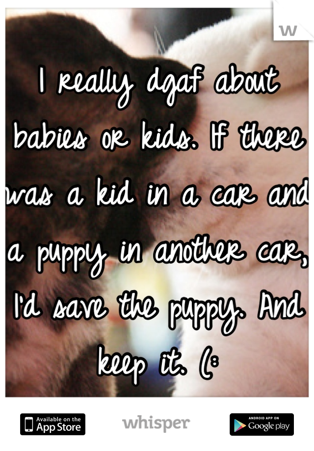 I really dgaf about babies or kids. If there was a kid in a car and a puppy in another car, I'd save the puppy. And keep it. (: