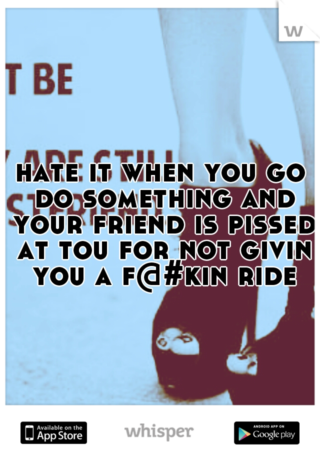 hate it when you go do something and your friend is pissed at tou for not givin you a f@#kin ride