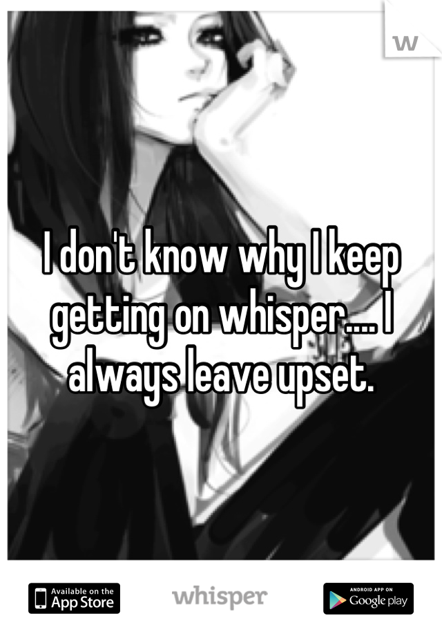 I don't know why I keep getting on whisper.... I always leave upset.