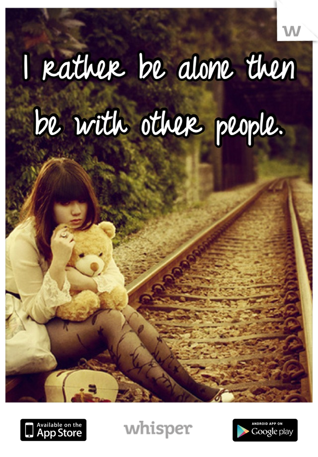 I rather be alone then be with other people.