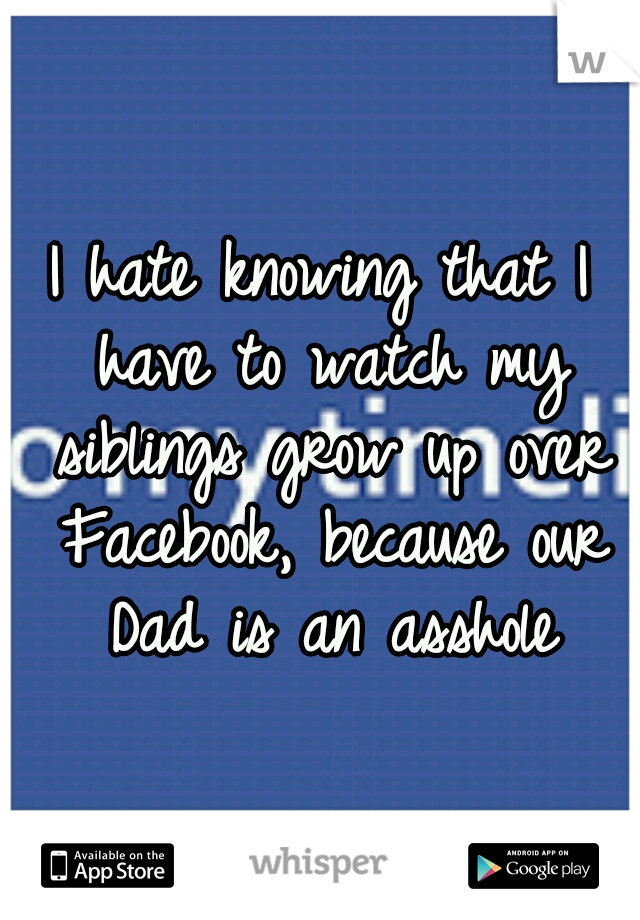 I hate knowing that I have to watch my siblings grow up over Facebook, because our Dad is an asshole