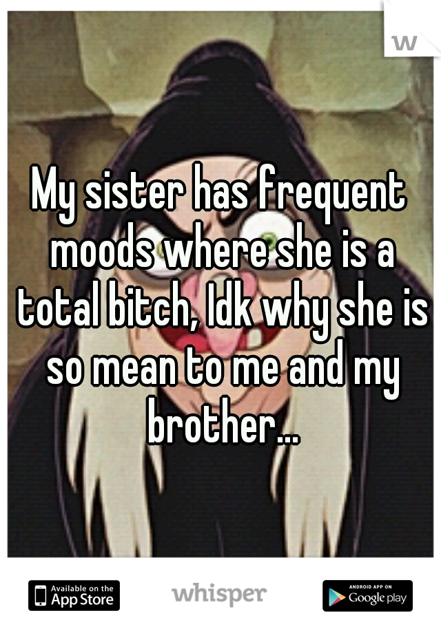 My sister has frequent moods where she is a total bitch, Idk why she is so mean to me and my brother...