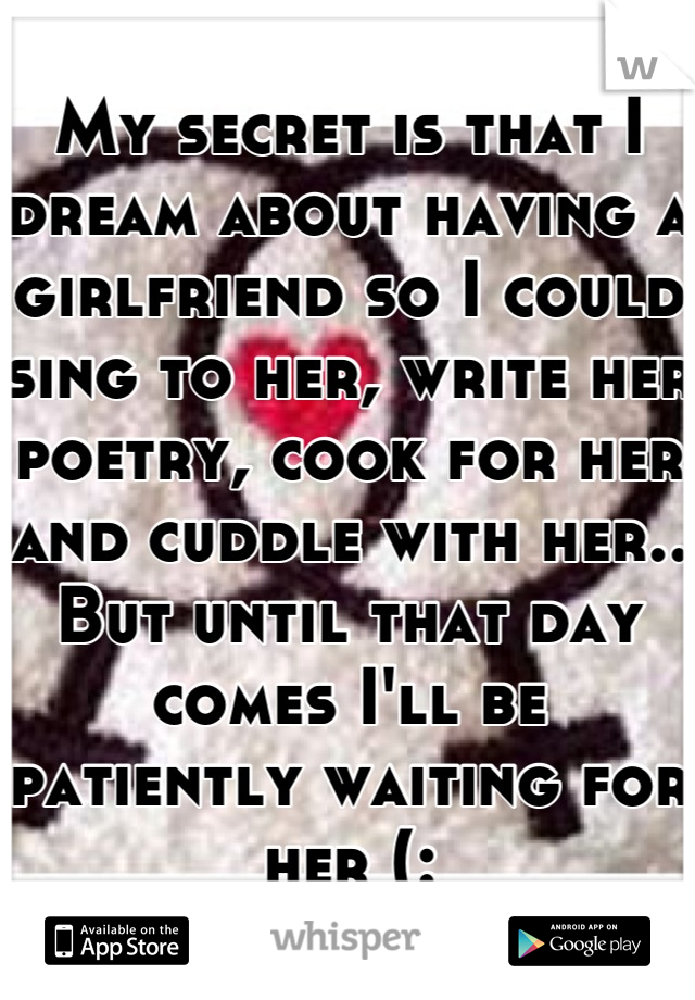 My secret is that I dream about having a girlfriend so I could sing to her, write her poetry, cook for her and cuddle with her.. But until that day comes I'll be patiently waiting for her (: