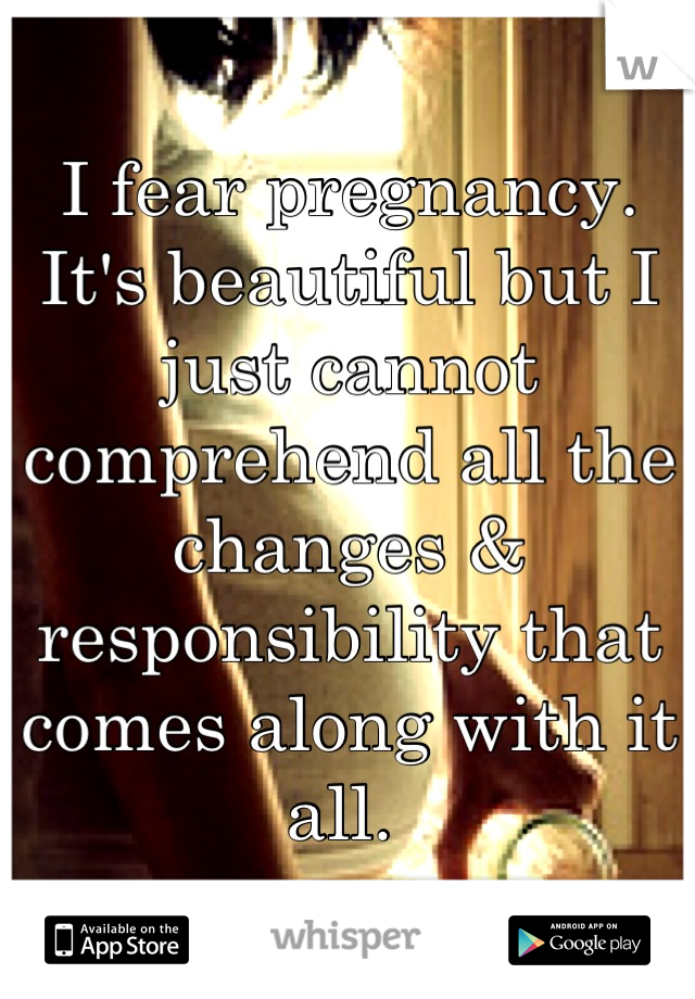 I fear pregnancy. It's beautiful but I just cannot comprehend all the changes & responsibility that comes along with it all. 