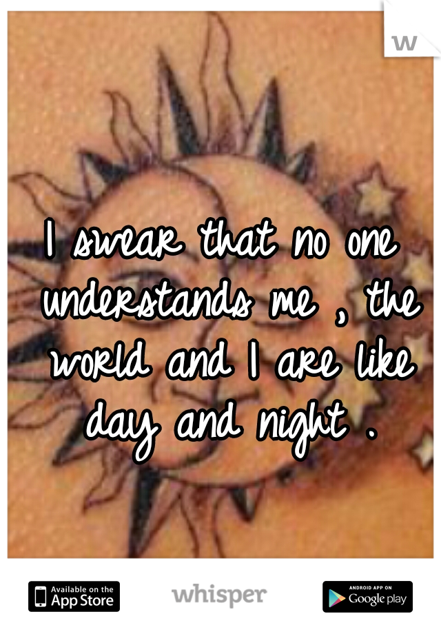 I swear that no one understands me , the world and I are like day and night .