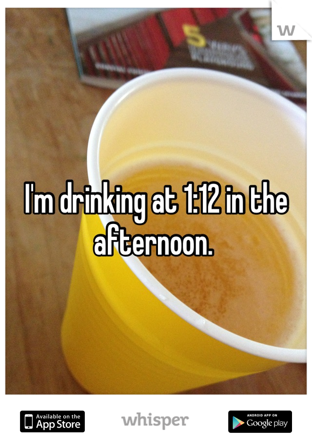 I'm drinking at 1:12 in the afternoon. 