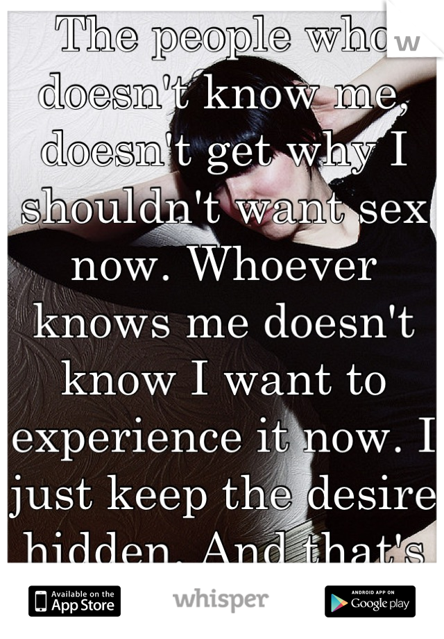 The people who doesn't know me, doesn't get why I shouldn't want sex now. Whoever knows me doesn't know I want to experience it now. I just keep the desire hidden. And that's what I need to do. 