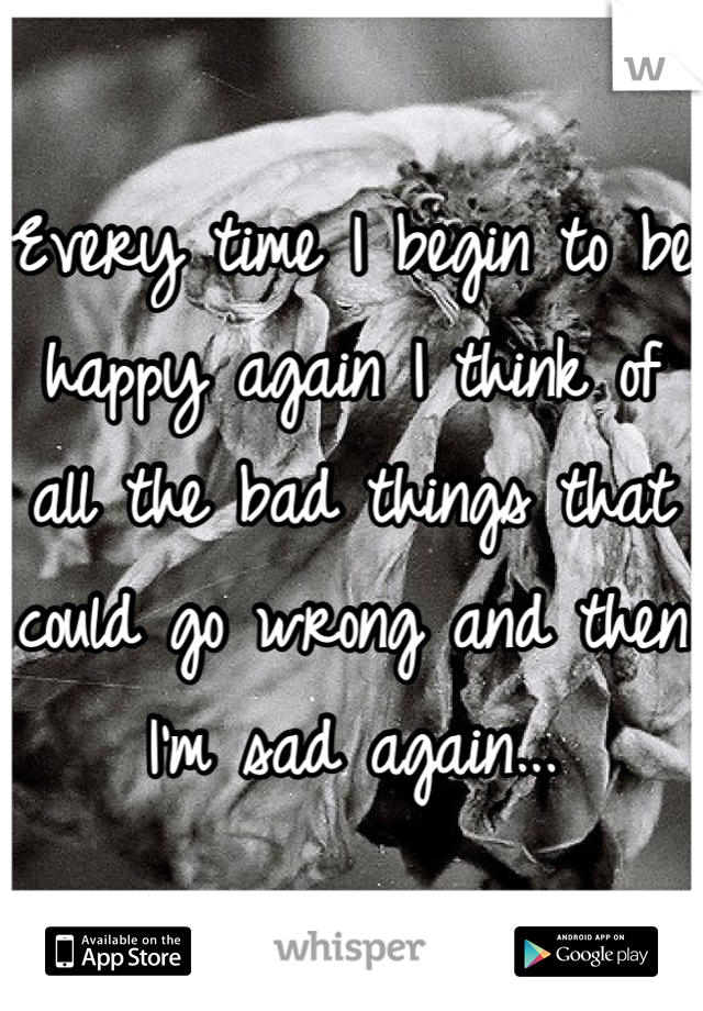 Every time I begin to be happy again I think of all the bad things that could go wrong and then I'm sad again...