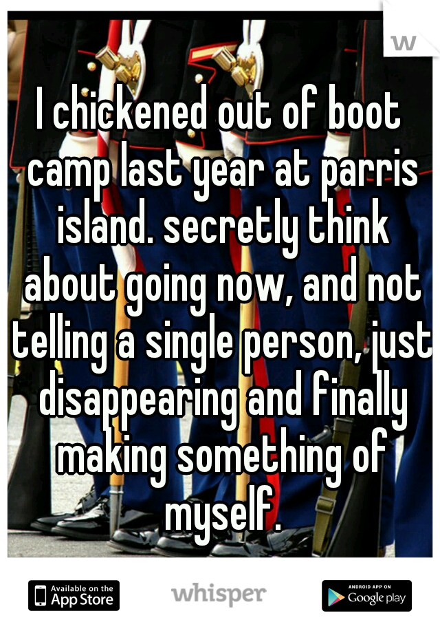 I chickened out of boot camp last year at parris island. secretly think about going now, and not telling a single person, just disappearing and finally making something of myself.