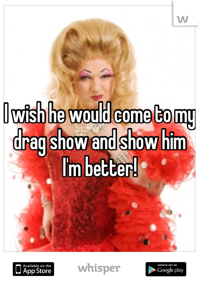I wish he would come to my drag show and show him I'm better!