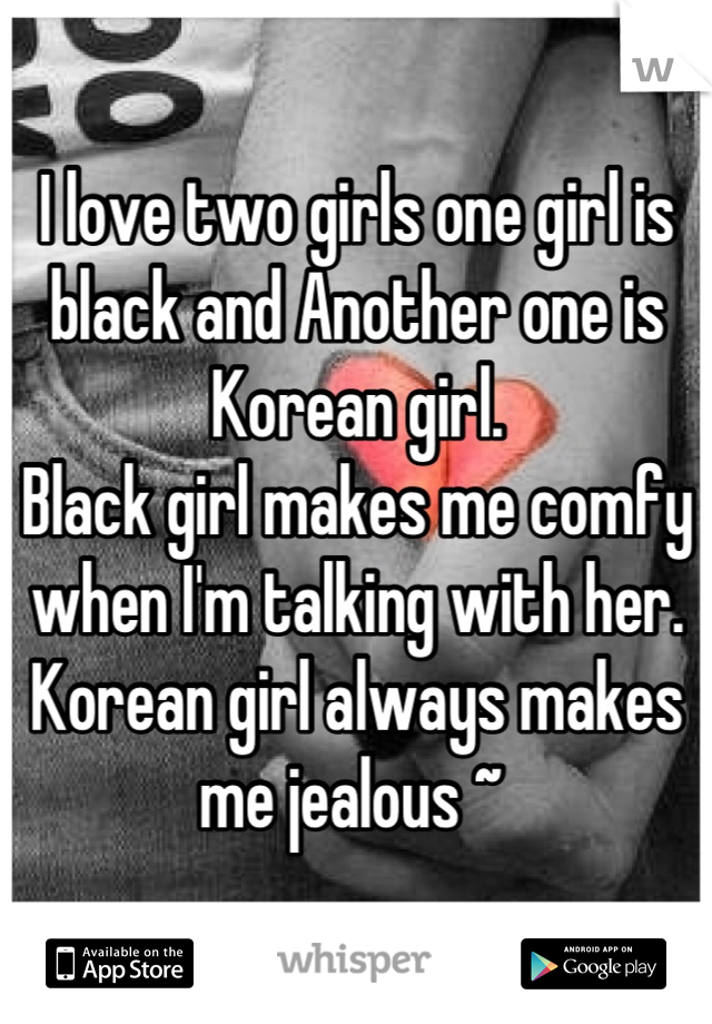 I love two girls one girl is black and Another one is Korean girl. 
Black girl makes me comfy when I'm talking with her. Korean girl always makes me jealous ~ 