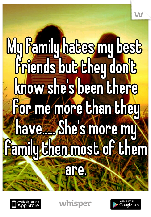 My family hates my best friends but they don't know she's been there for me more than they have..... She's more my family then most of them are.