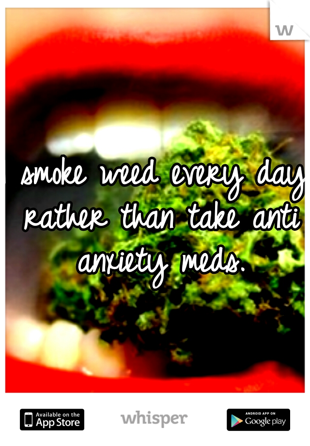I smoke weed every day rather than take anti anxiety meds.