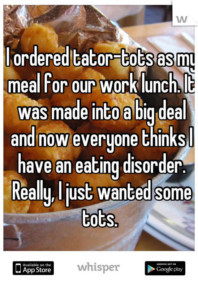 I ordered tator-tots as my meal for our work lunch. It was made into a big deal and now everyone thinks I have an eating disorder. Really, I just wanted some tots. 