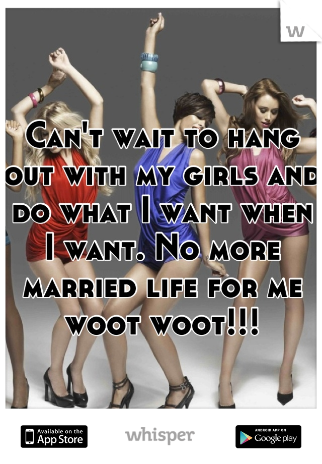 Can't wait to hang out with my girls and do what I want when I want. No more married life for me woot woot!!!
