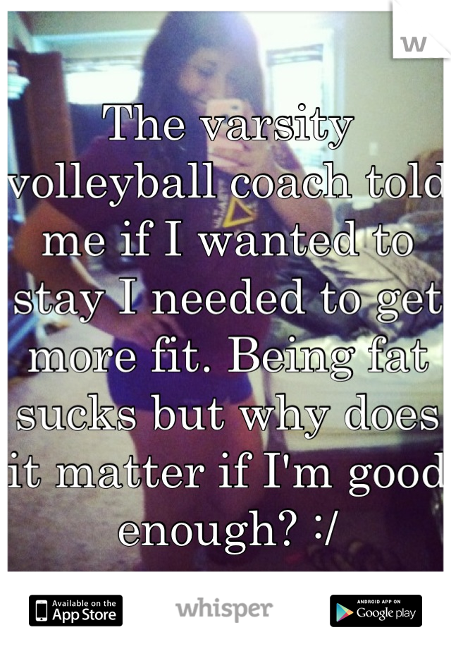 The varsity volleyball coach told me if I wanted to stay I needed to get more fit. Being fat sucks but why does it matter if I'm good enough? :/