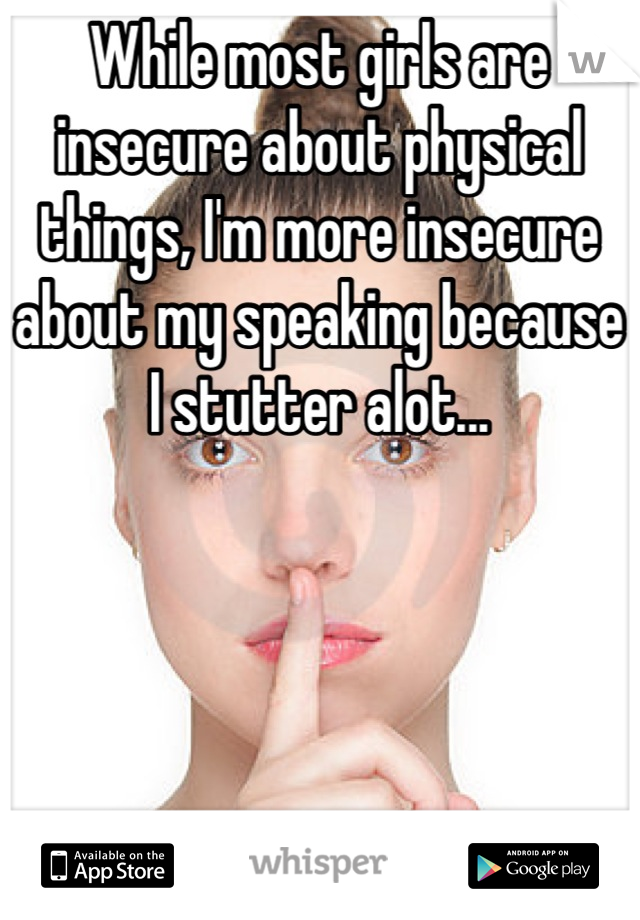 While most girls are insecure about physical things, I'm more insecure about my speaking because I stutter alot...