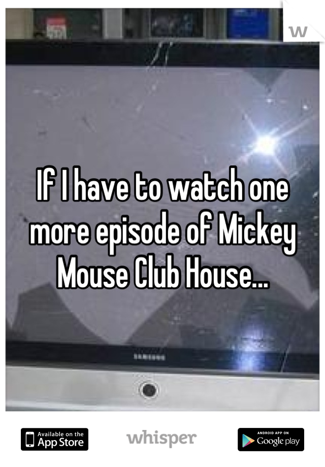 If I have to watch one more episode of Mickey Mouse Club House...