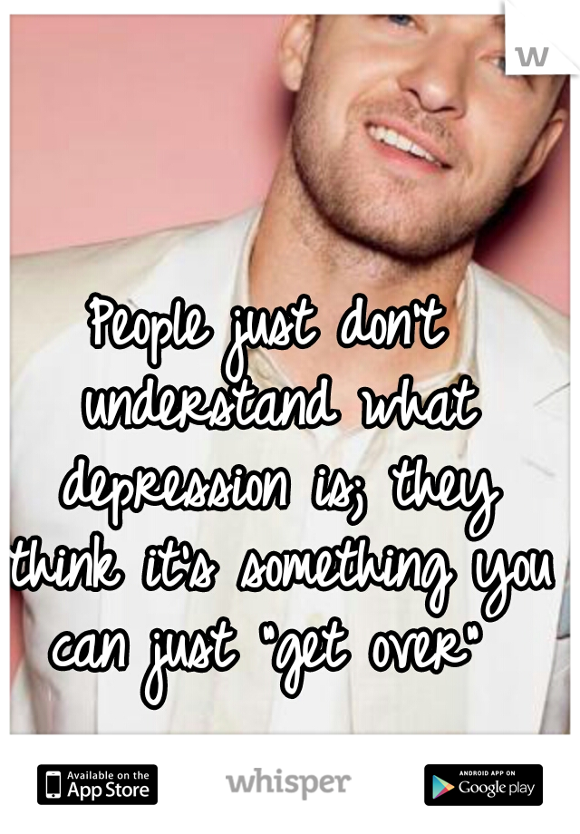 People just don't understand what depression is; they think it's something you can just "get over" 