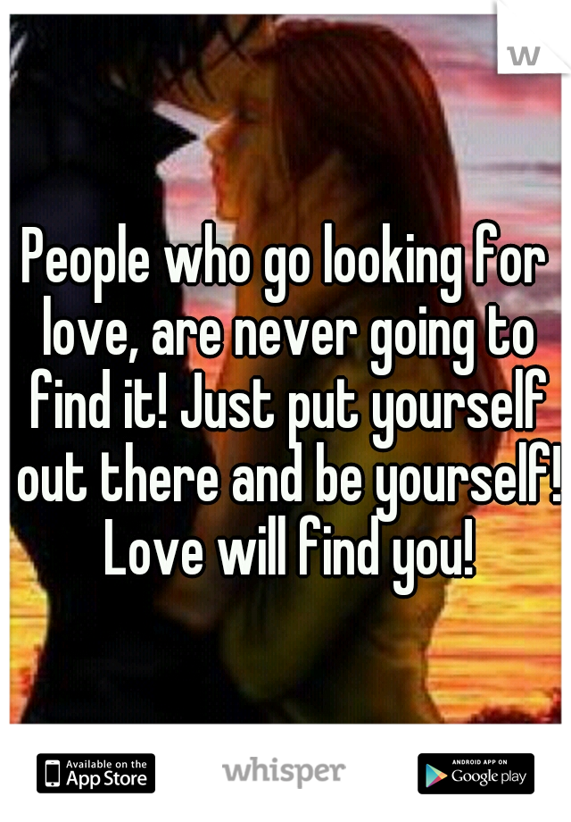 People who go looking for love, are never going to find it! Just put yourself out there and be yourself! Love will find you!