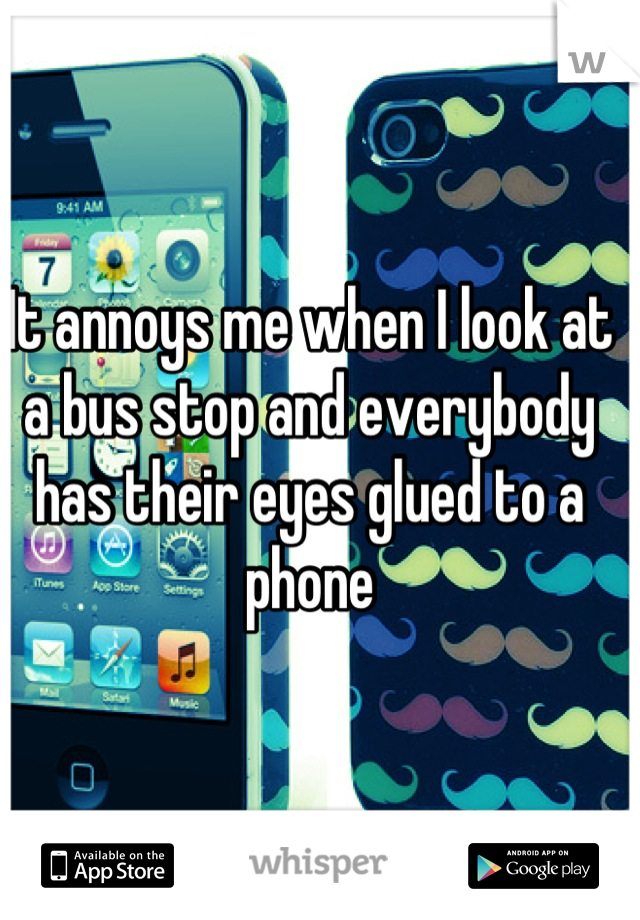 It annoys me when I look at a bus stop and everybody has their eyes glued to a phone