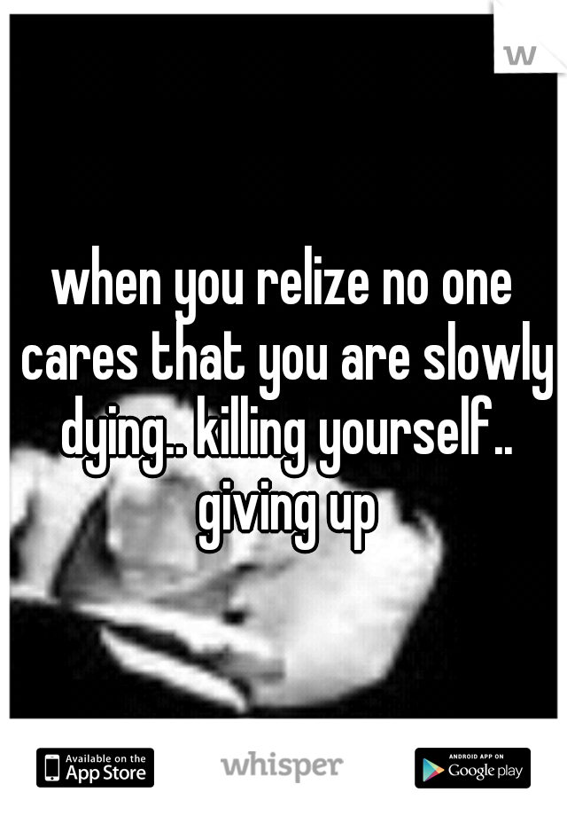 when you relize no one cares that you are slowly dying.. killing yourself.. giving up
