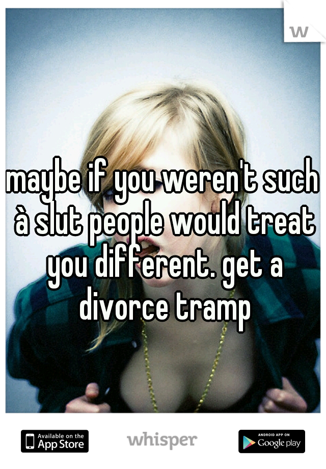 maybe if you weren't such à slut people would treat you different. get a divorce tramp