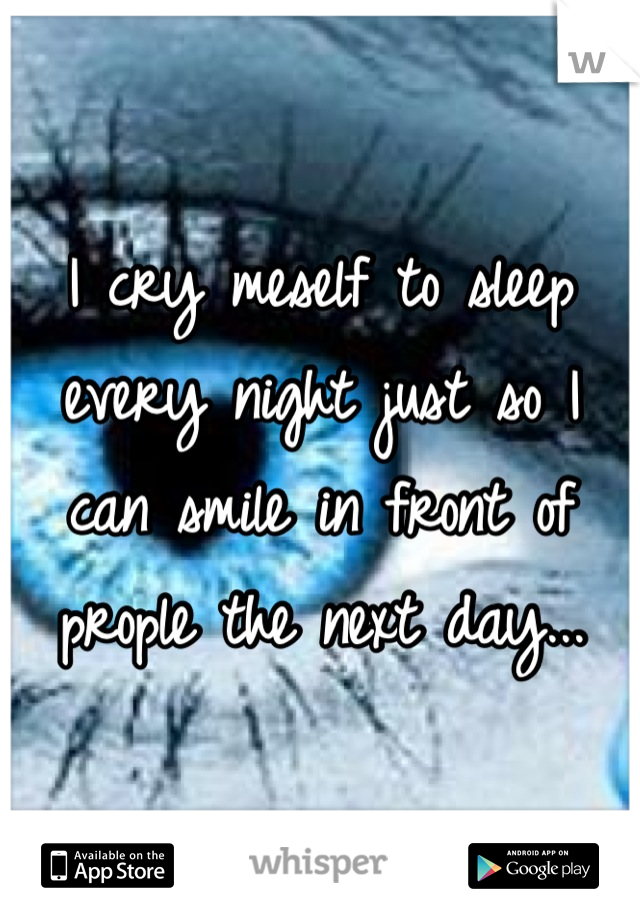 I cry meself to sleep every night just so I can smile in front of prople the next day...