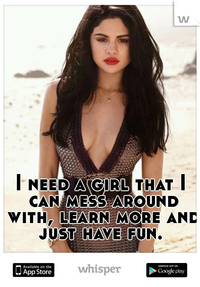 I need a girl that I can mess around with, learn more and just have fun. 