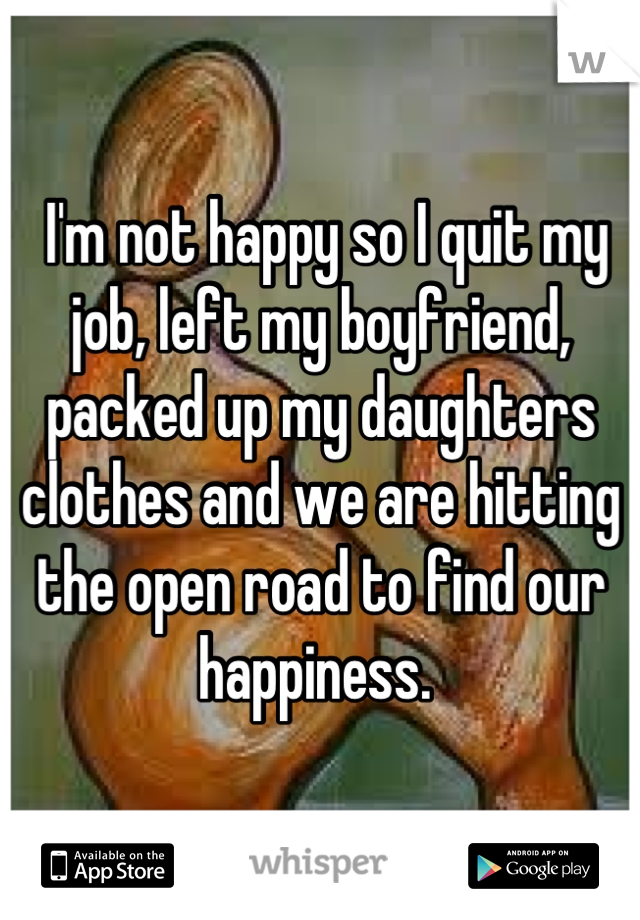  I'm not happy so I quit my job, left my boyfriend, packed up my daughters clothes and we are hitting the open road to find our happiness. 