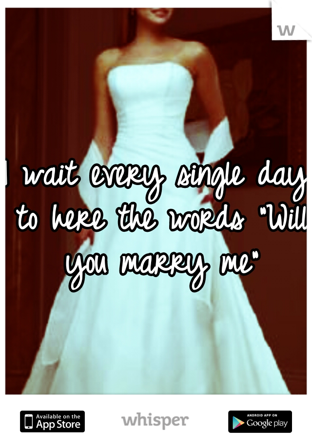 I wait every single day to here the words "Will you marry me"