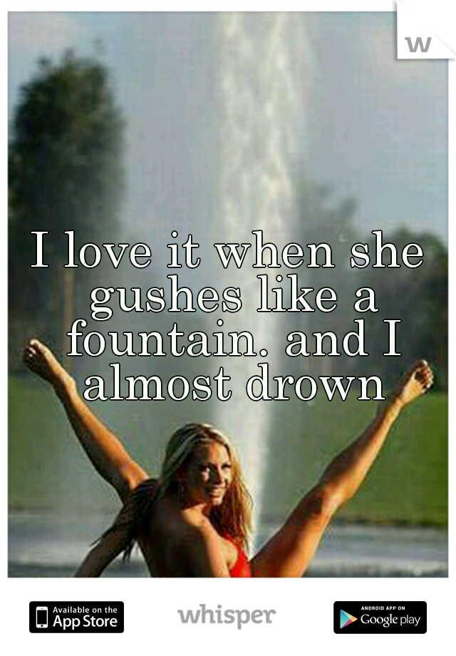 I love it when she gushes like a fountain. and I almost drown