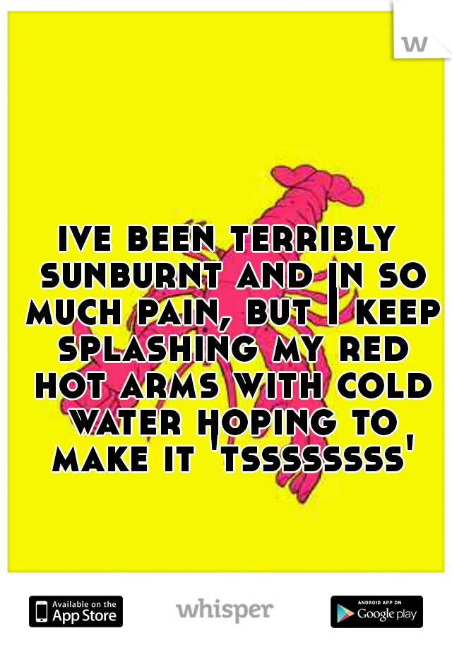 ive been terribly sunburnt and in so much pain, but I keep splashing my red hot arms with cold water hoping to make it 'tssssssss'