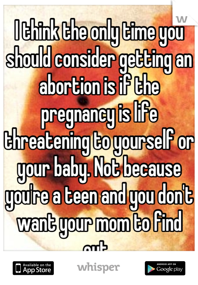 I think the only time you should consider getting an abortion is if the pregnancy is life threatening to yourself or your baby. Not because you're a teen and you don't want your mom to find out. 
