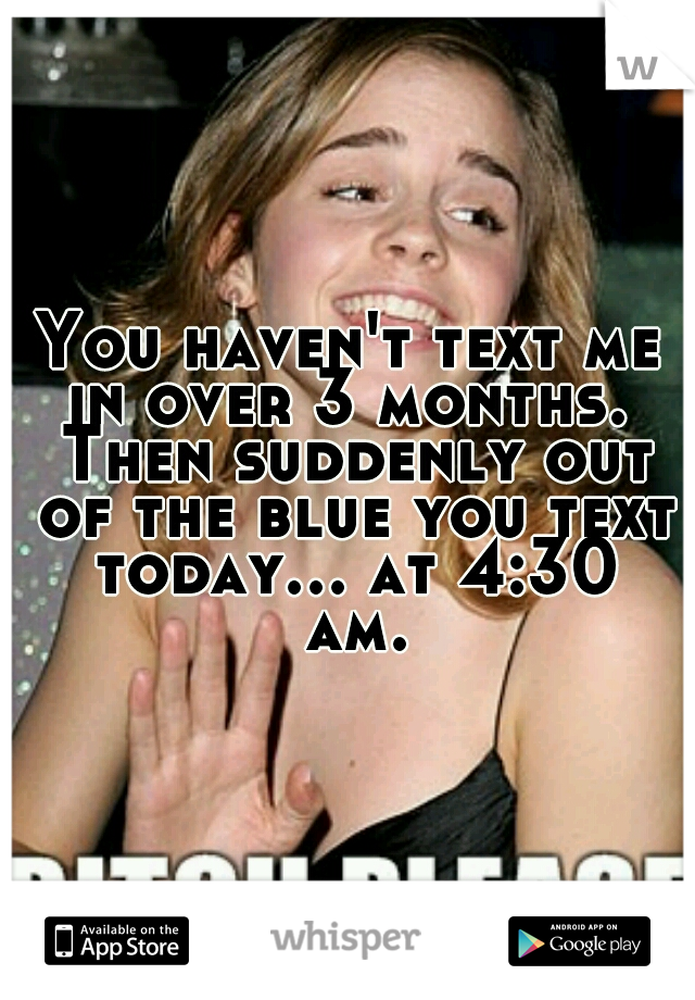 You haven't text me in over 3 months.  Then suddenly out of the blue you text today... at 4:30 am.