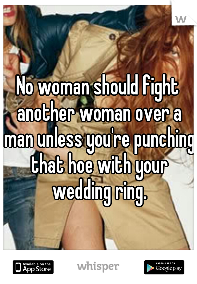 No woman should fight another woman over a man unless you're punching that hoe with your wedding ring.