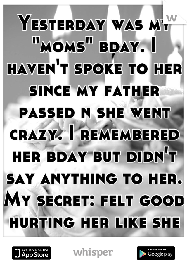 Yesterday was my "moms" bday. I haven't spoke to her since my father passed n she went crazy. I remembered her bday but didn't say anything to her. My secret: felt good hurting her like she has me. 