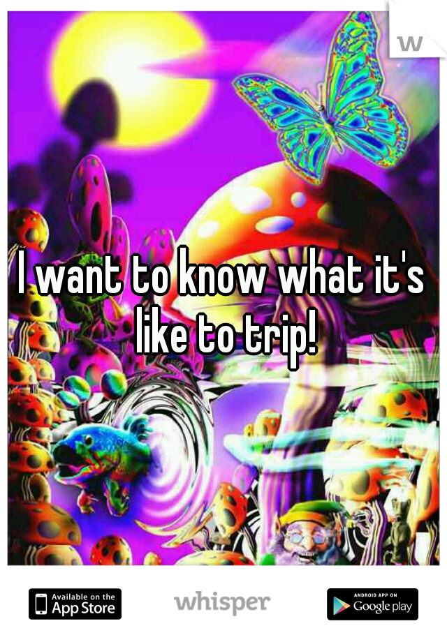 I want to know what it's like to trip!