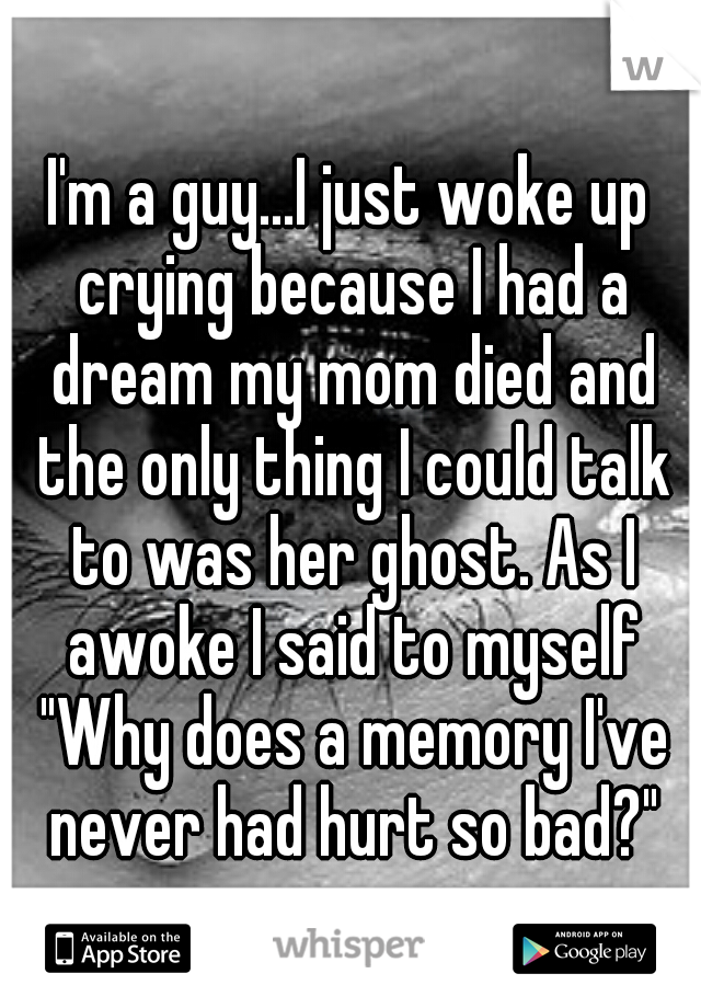 I'm a guy...I just woke up crying because I had a dream my mom died and the only thing I could talk to was her ghost. As I awoke I said to myself "Why does a memory I've never had hurt so bad?"