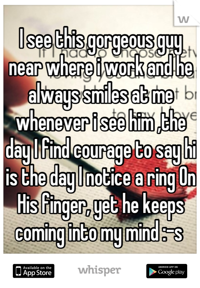 I see this gorgeous guy near where i work and he always smiles at me whenever i see him ,the day I find courage to say hi is the day I notice a ring On His finger, yet he keeps coming into my mind :-s 