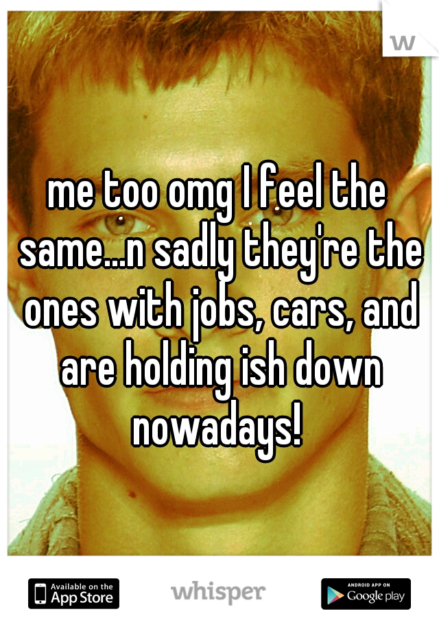 me too omg I feel the same...n sadly they're the ones with jobs, cars, and are holding ish down nowadays! 