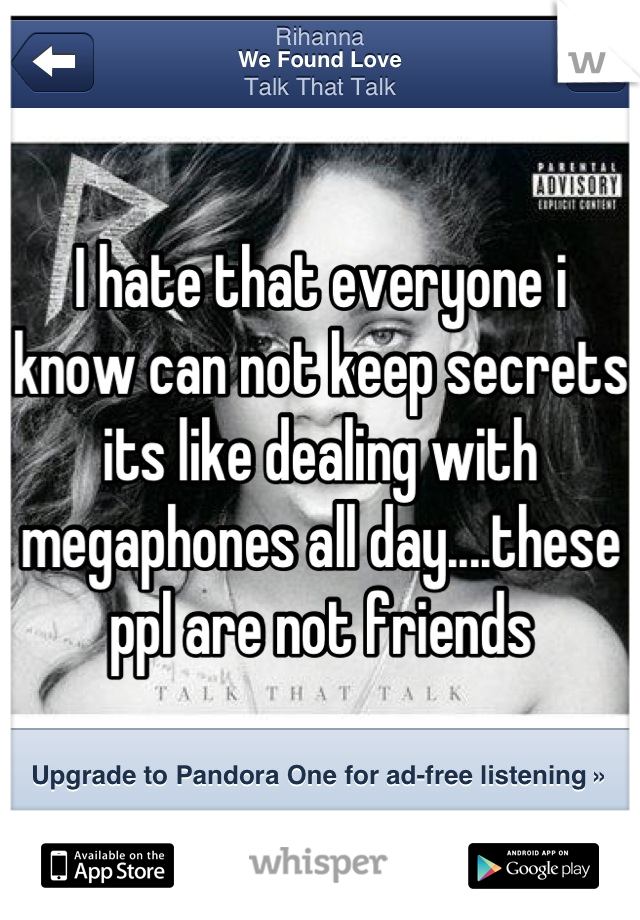 I hate that everyone i know can not keep secrets its like dealing with megaphones all day....these ppl are not friends