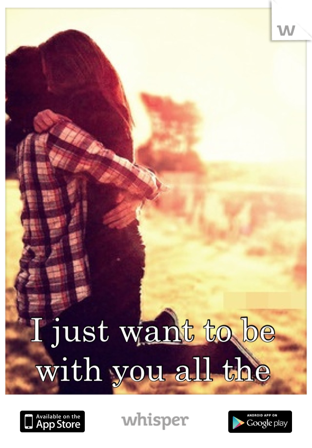 I just want to be with you all the time <3 