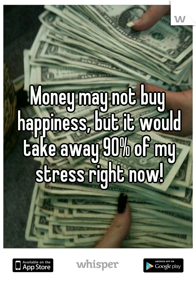 Money may not buy happiness, but it would take away 90% of my stress right now!
