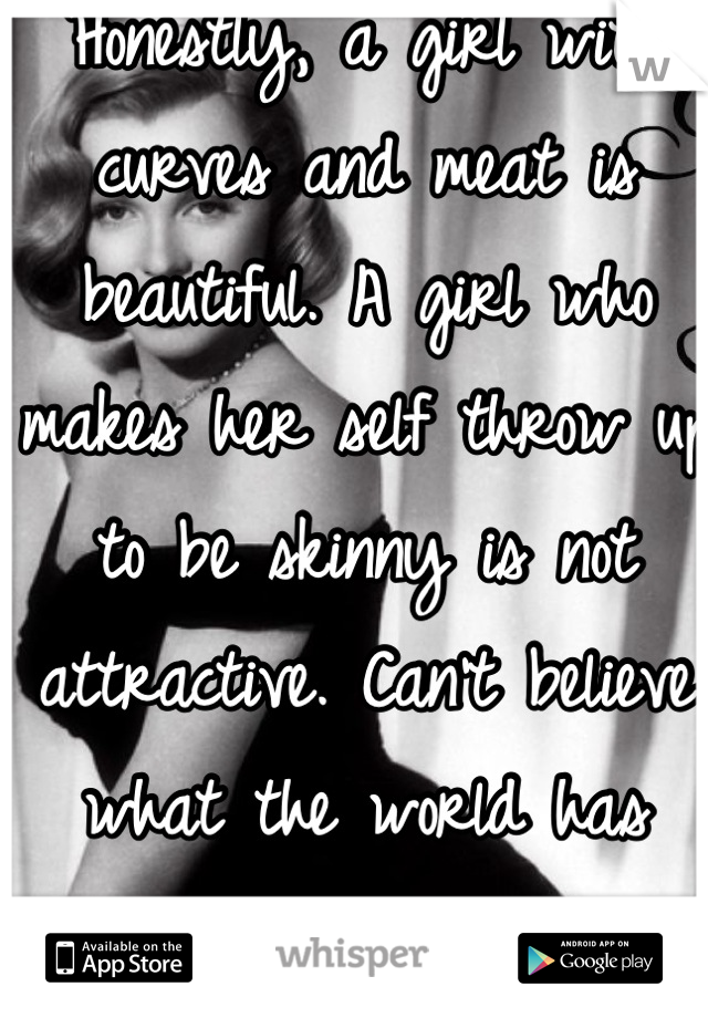 Honestly, a girl with curves and meat is beautiful. A girl who makes her self throw up to be skinny is not attractive. Can't believe what the world has become now. 