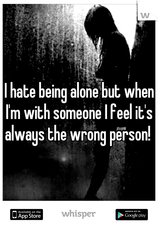 I hate being alone but when I'm with someone I feel it's always the wrong person! 